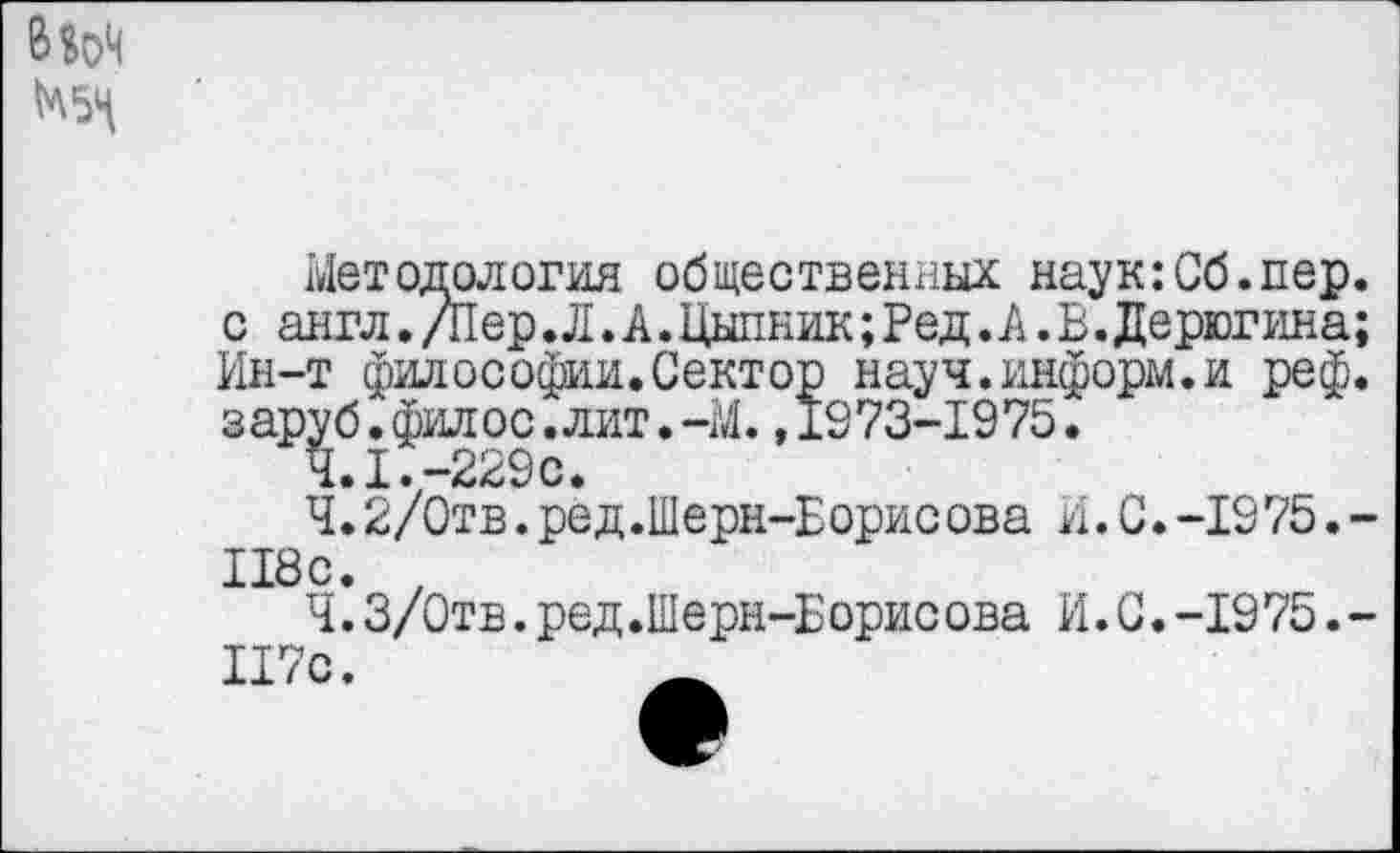 ﻿Методология общественных наук:Сб.пер. с англ. /Пер.Л. А. Цыпник; Ред.А. В.Дерюгина; Ин-т философии.Сектор науч.информ.и реф. заруб.филос.лит.~М.,1973-1975.
а» I •—229с»
Ч.2/0тв.ред.Шерн-Еорисова И.С.-1975.-118с. ,
Ч.З/Отв.ред.Шерн-Борисова И.С.-1975.-